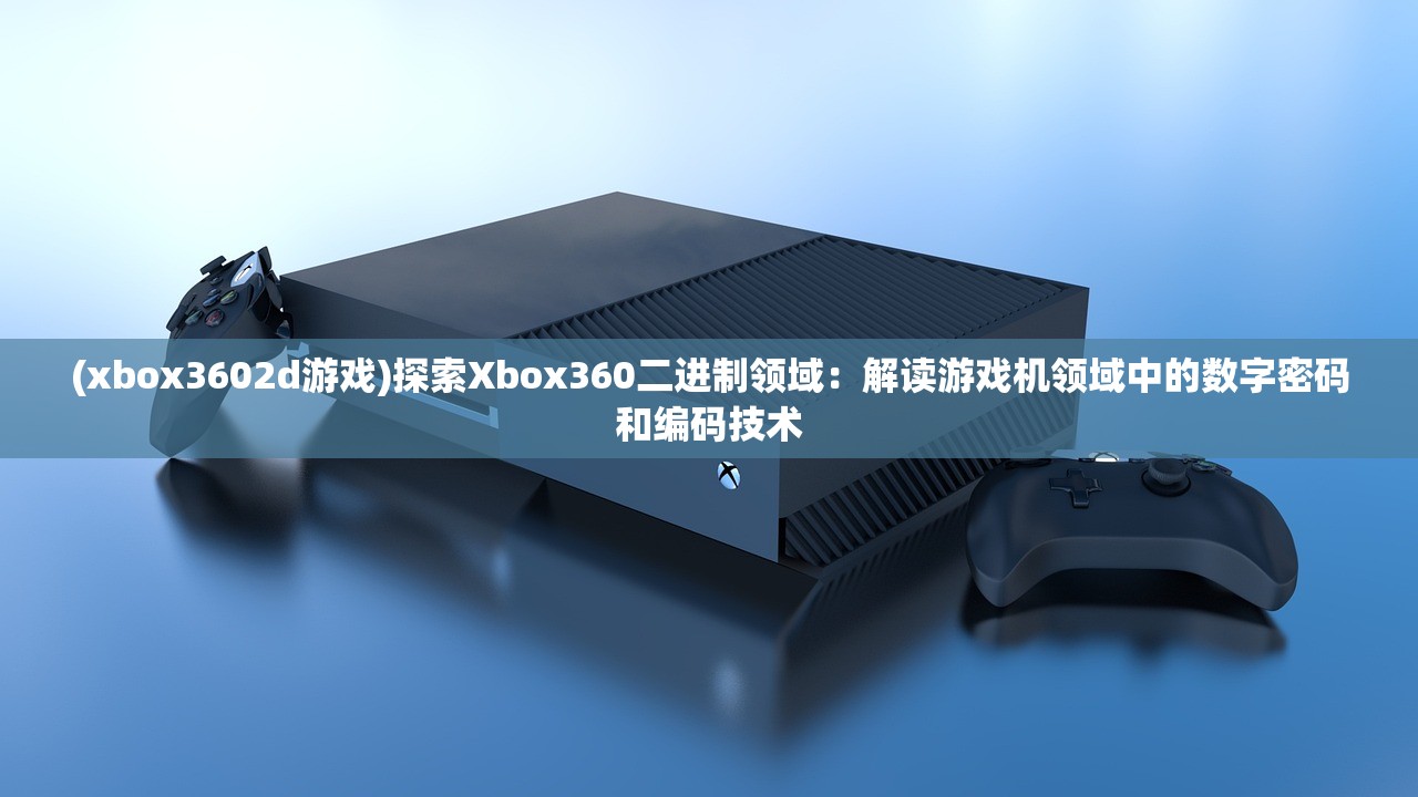 (xbox3602d游戏)探索Xbox360二进制领域：解读游戏机领域中的数字密码和编码技术